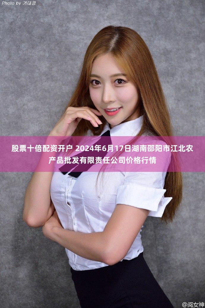 股票十倍配资开户 2024年6月17日湖南邵阳市江北农产品批发有限责任公司价格行情