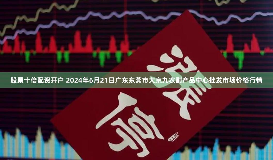 股票十倍配资开户 2024年6月21日广东东莞市大京九农副产品中心批发市场价格行情