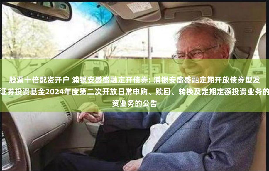 股票十倍配资开户 浦银安盛盛融定开债券: 浦银安盛盛融定期开放债券型发起式证券投资基金2024年度第二次开放日常申购、赎回、转换及定期定额投资业务的公告