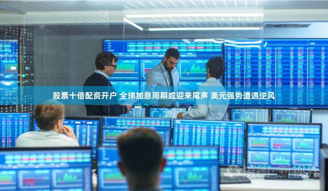 股票十倍配资开户 全球加息周期或迎来尾声 美元强势遭遇逆风
