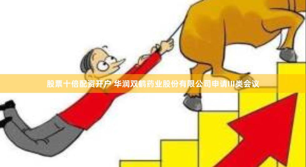 股票十倍配资开户 华润双鹤药业股份有限公司申请III类会议