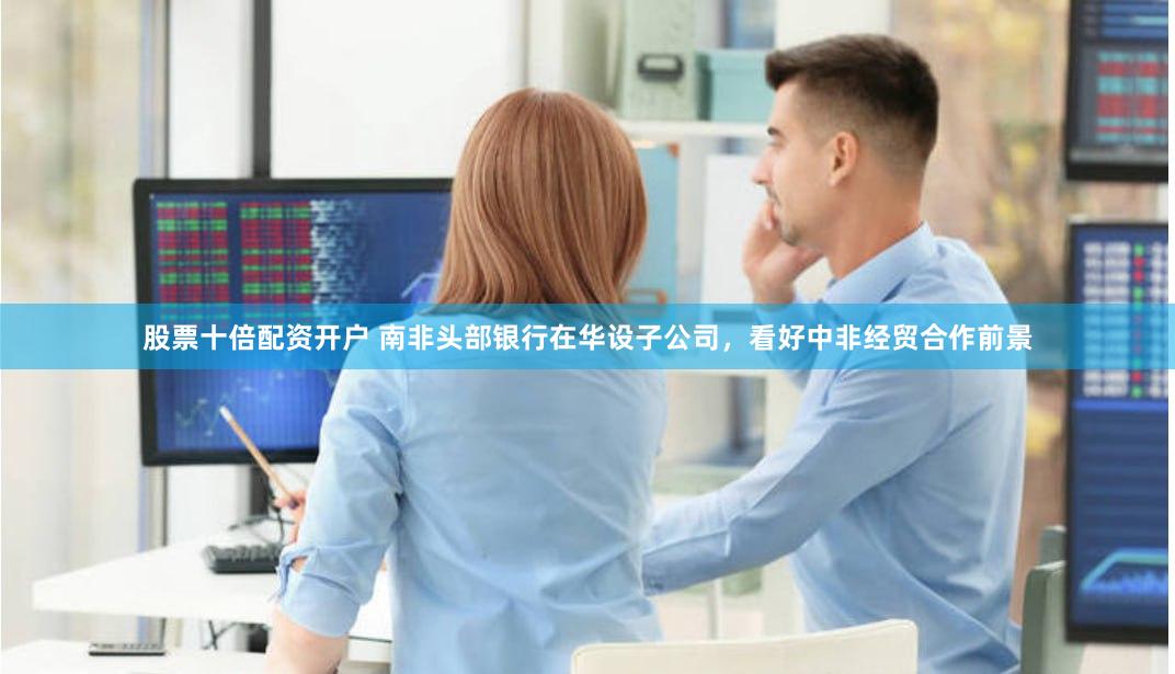 股票十倍配资开户 南非头部银行在华设子公司，看好中非经贸合作前景