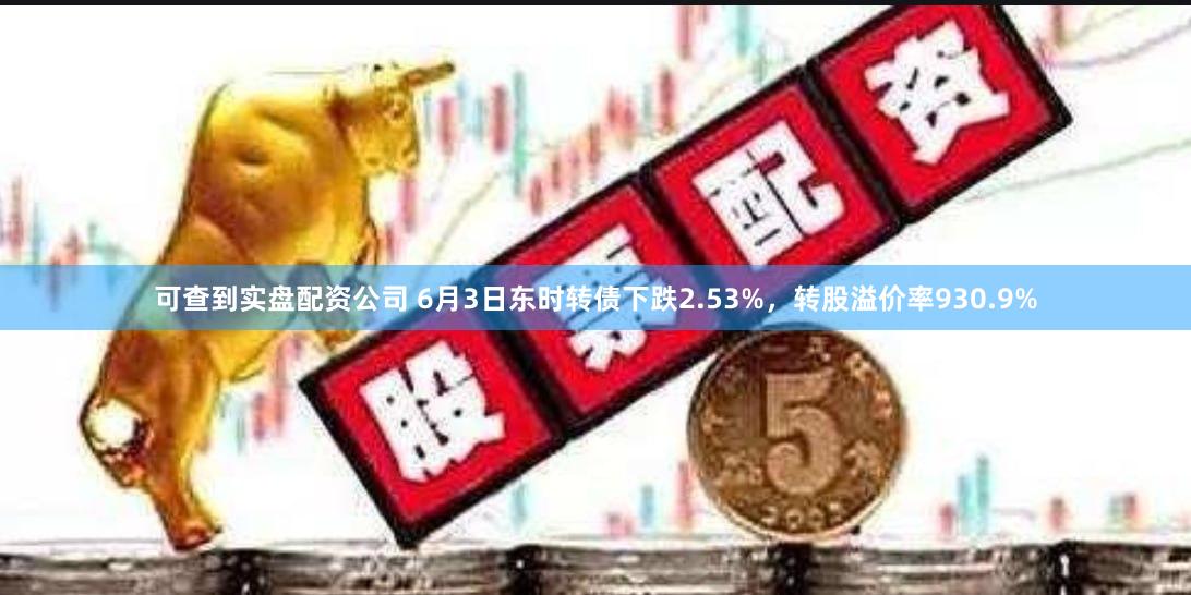 可查到实盘配资公司 6月3日东时转债下跌2.53%，转股溢价率930.9%