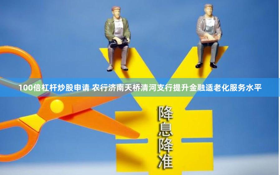 100倍杠杆炒股申请 农行济南天桥清河支行提升金融适老化服务水平