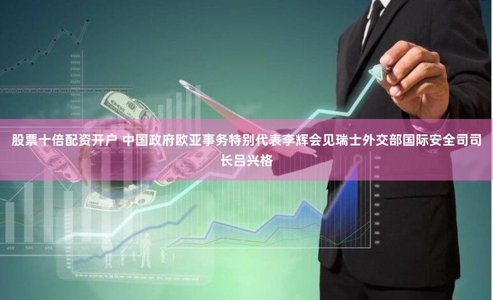 股票十倍配资开户 中国政府欧亚事务特别代表李辉会见瑞士外交部国际安全司司长吕兴格