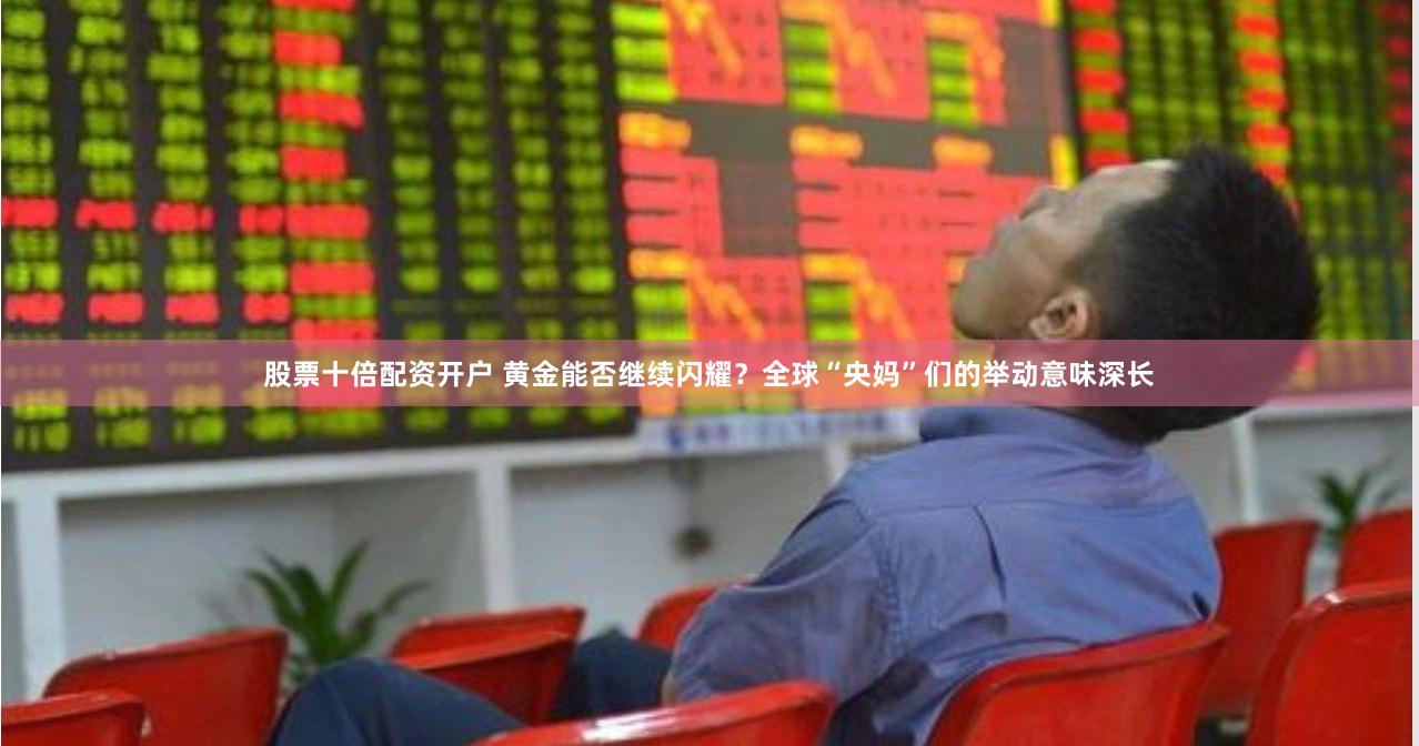 股票十倍配资开户 黄金能否继续闪耀？全球“央妈”们的举动意味深长
