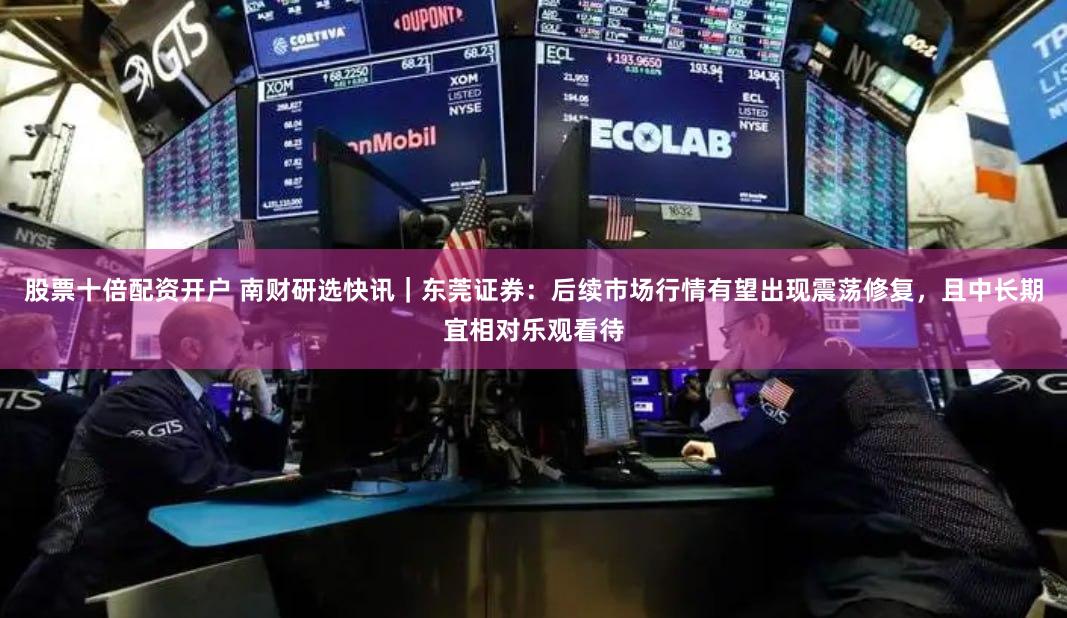 股票十倍配资开户 南财研选快讯｜东莞证券：后续市场行情有望出现震荡修复，且中长期宜相对乐观看待