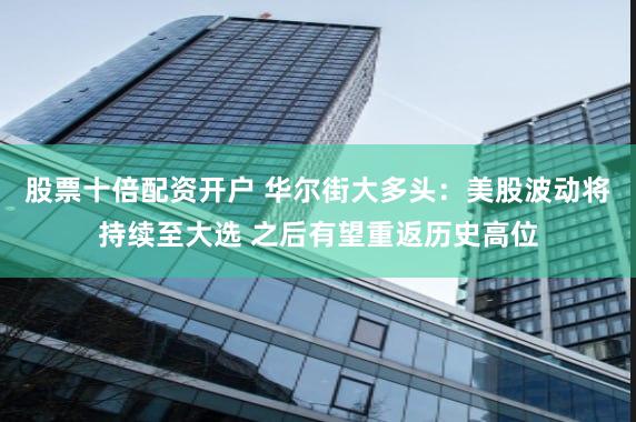 股票十倍配资开户 华尔街大多头：美股波动将持续至大选 之后有望重返历史高位