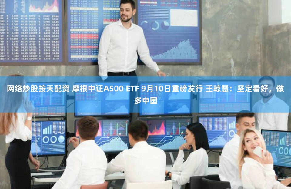 网络炒股按天配资 摩根中证A500 ETF 9月10日重磅发行 王琼慧：坚定看好，做多中国