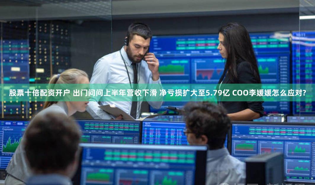 股票十倍配资开户 出门问问上半年营收下滑 净亏损扩大至5.79亿 COO李媛媛怎么应对?