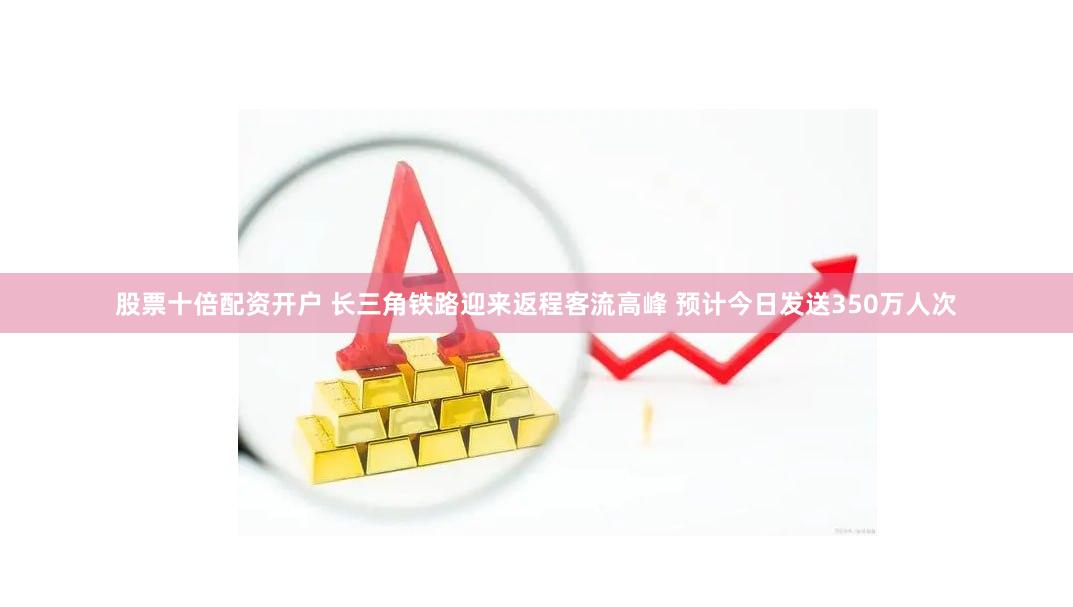 股票十倍配资开户 长三角铁路迎来返程客流高峰 预计今日发送350万人次