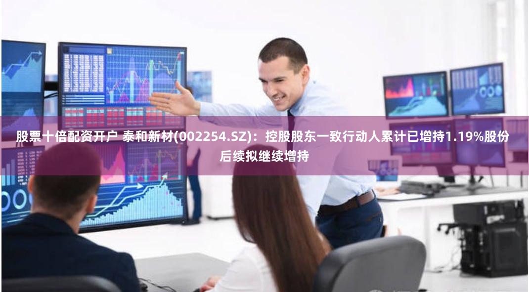 股票十倍配资开户 泰和新材(002254.SZ)：控股股东一致行动人累计已增持1.19%股份 后续拟继续增持