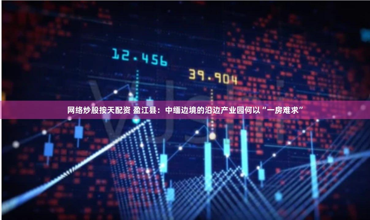 网络炒股按天配资 盈江县：中缅边境的沿边产业园何以“一房难求”