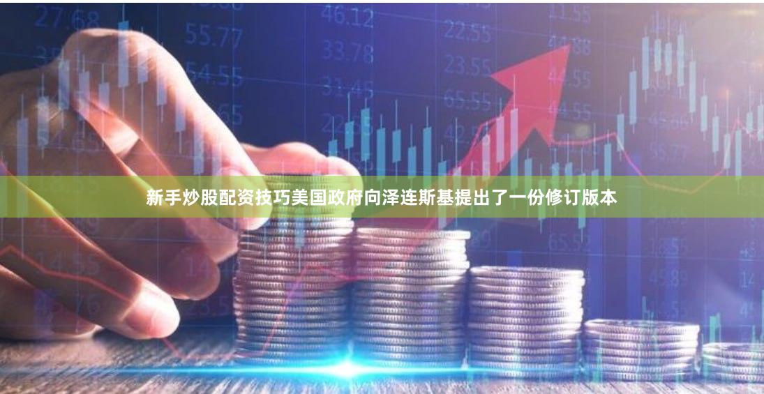 新手炒股配资技巧美国政府向泽连斯基提出了一份修订版本