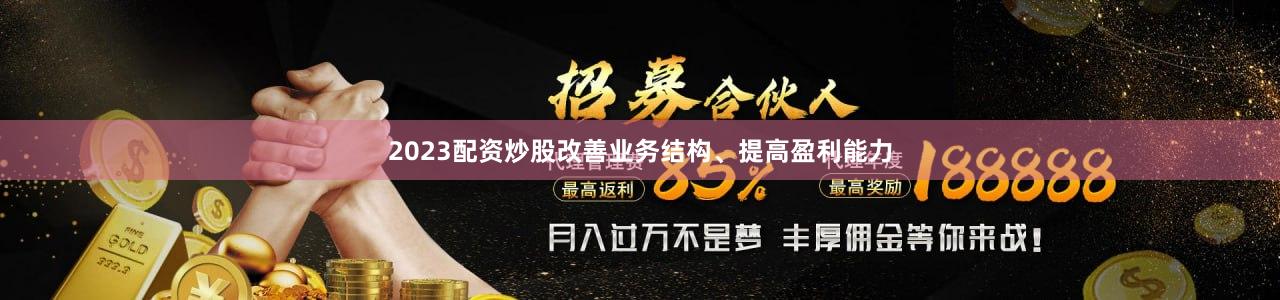 2023配资炒股改善业务结构、提高盈利能力
