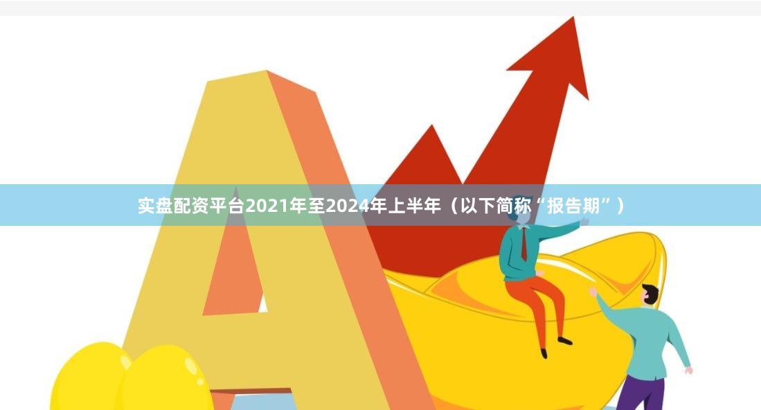 实盘配资平台2021年至2024年上半年（以下简称“报告期”）